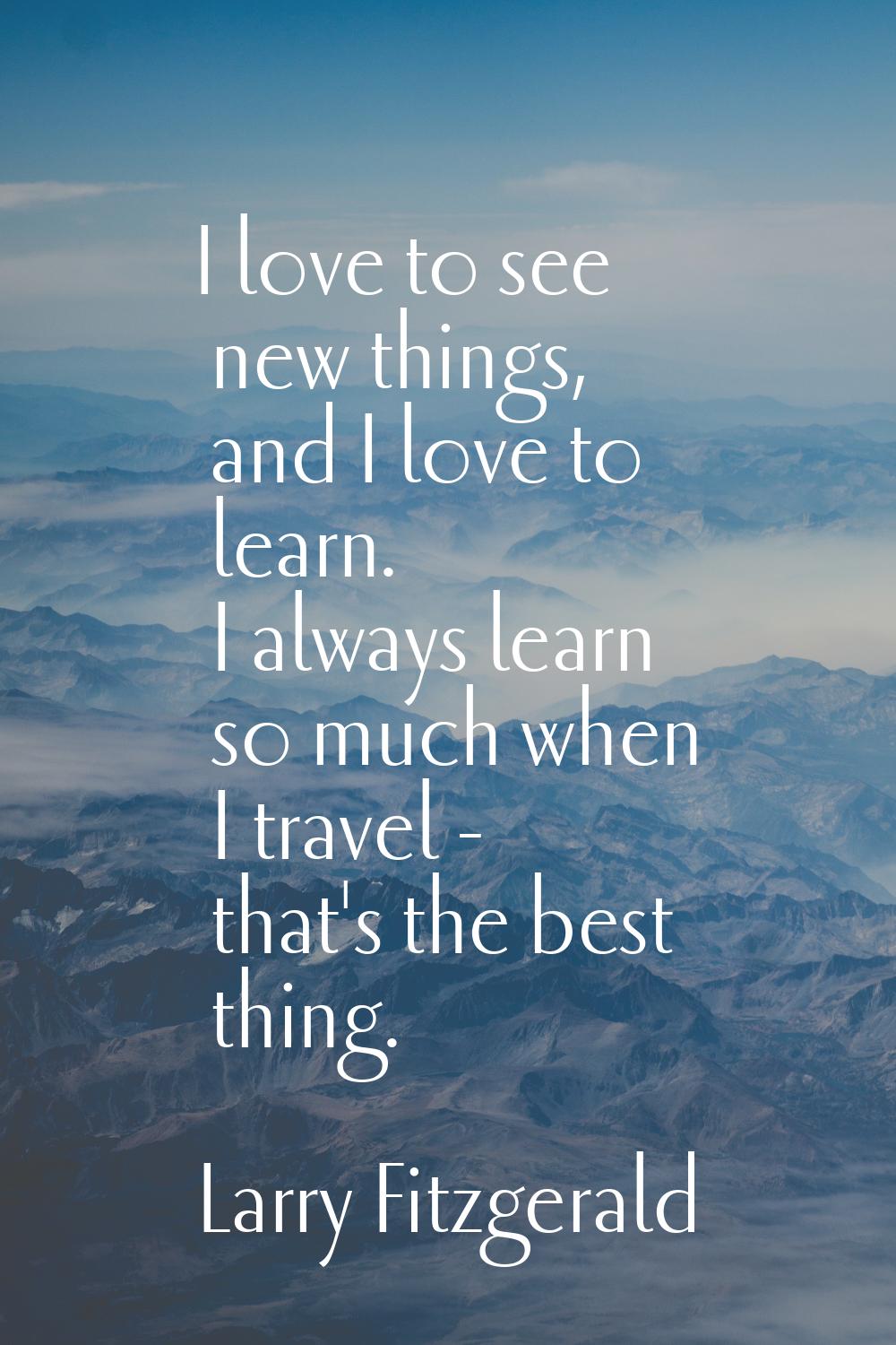 I love to see new things, and I love to learn. I always learn so much when I travel - that's the be