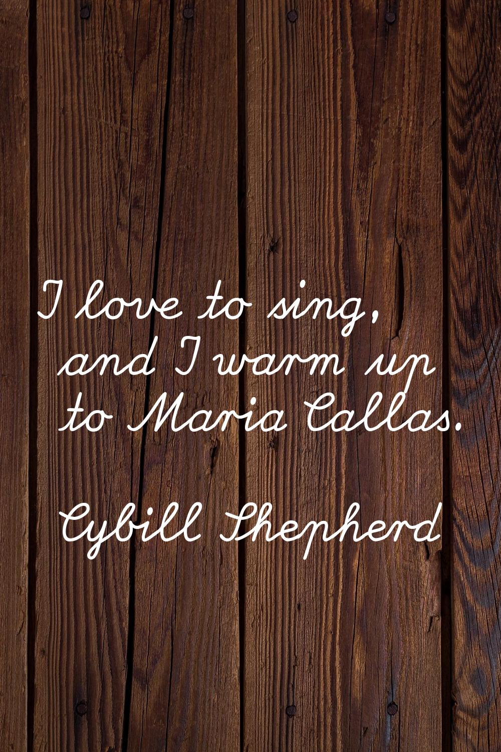 I love to sing, and I warm up to Maria Callas.