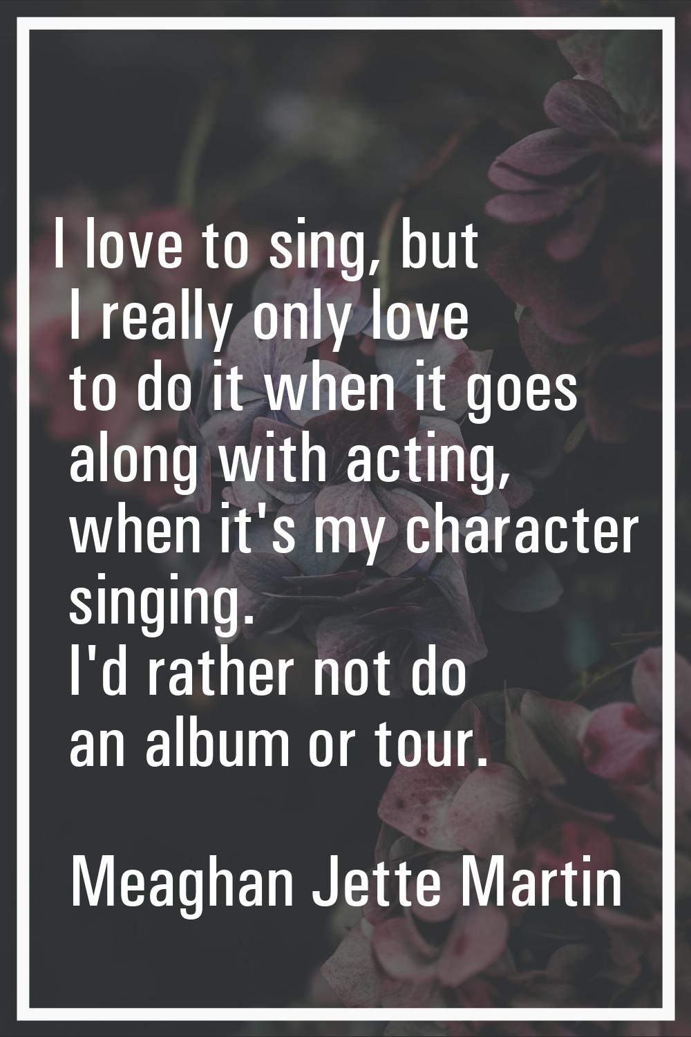 I love to sing, but I really only love to do it when it goes along with acting, when it's my charac