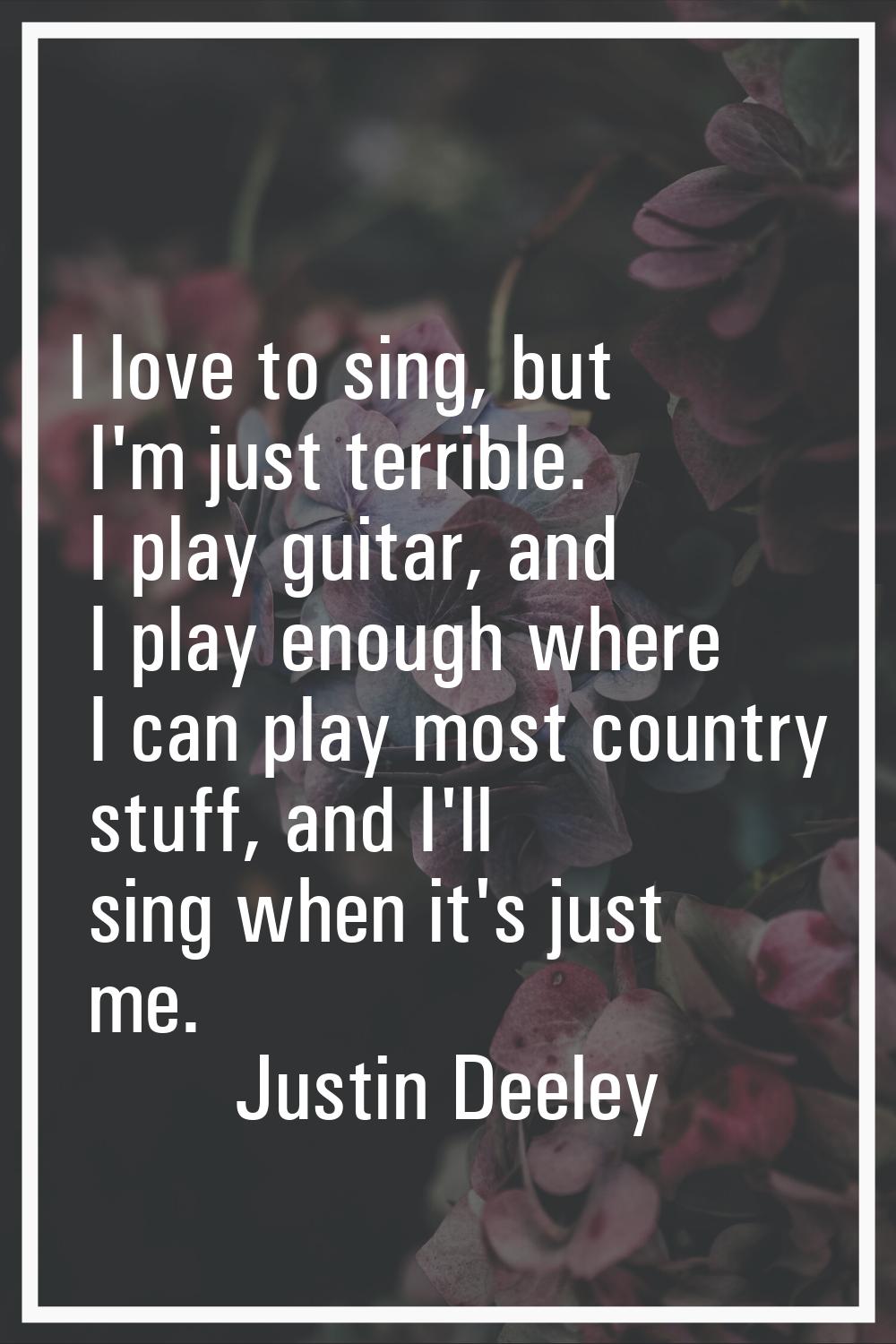 I love to sing, but I'm just terrible. I play guitar, and I play enough where I can play most count