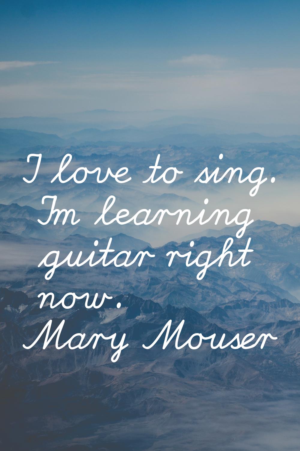 I love to sing. I'm learning guitar right now.