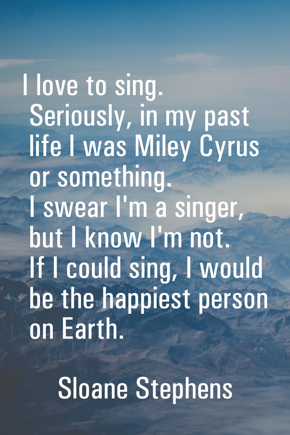 I love to sing. Seriously, in my past life I was Miley Cyrus or something. I swear I'm a singer, bu