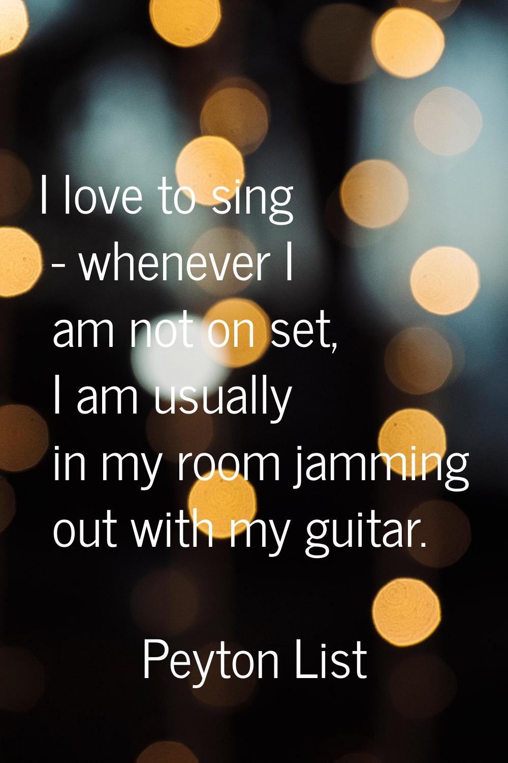 I love to sing - whenever I am not on set, I am usually in my room jamming out with my guitar.