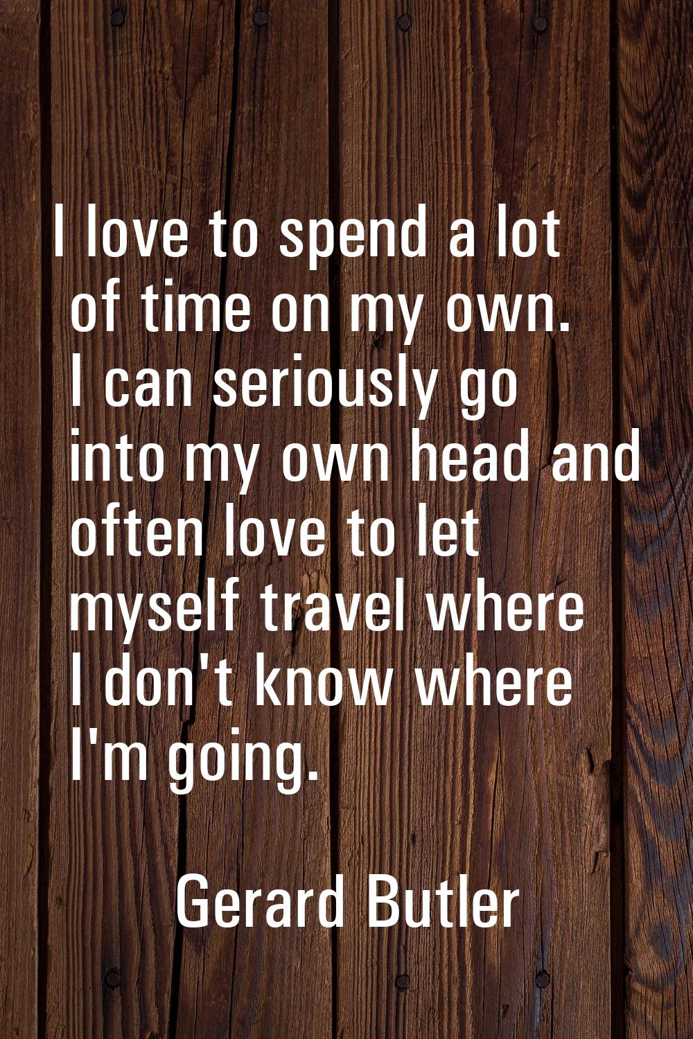 I love to spend a lot of time on my own. I can seriously go into my own head and often love to let 