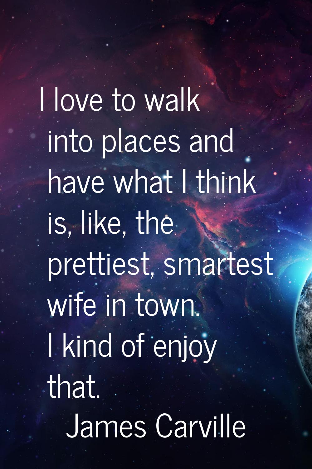 I love to walk into places and have what I think is, like, the prettiest, smartest wife in town. I 