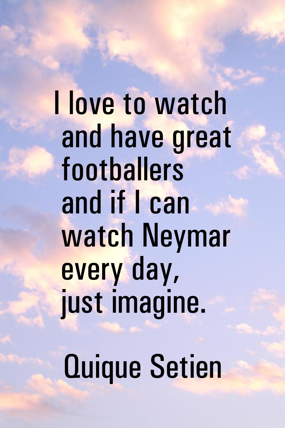 I love to watch and have great footballers and if I can watch Neymar every day, just imagine.