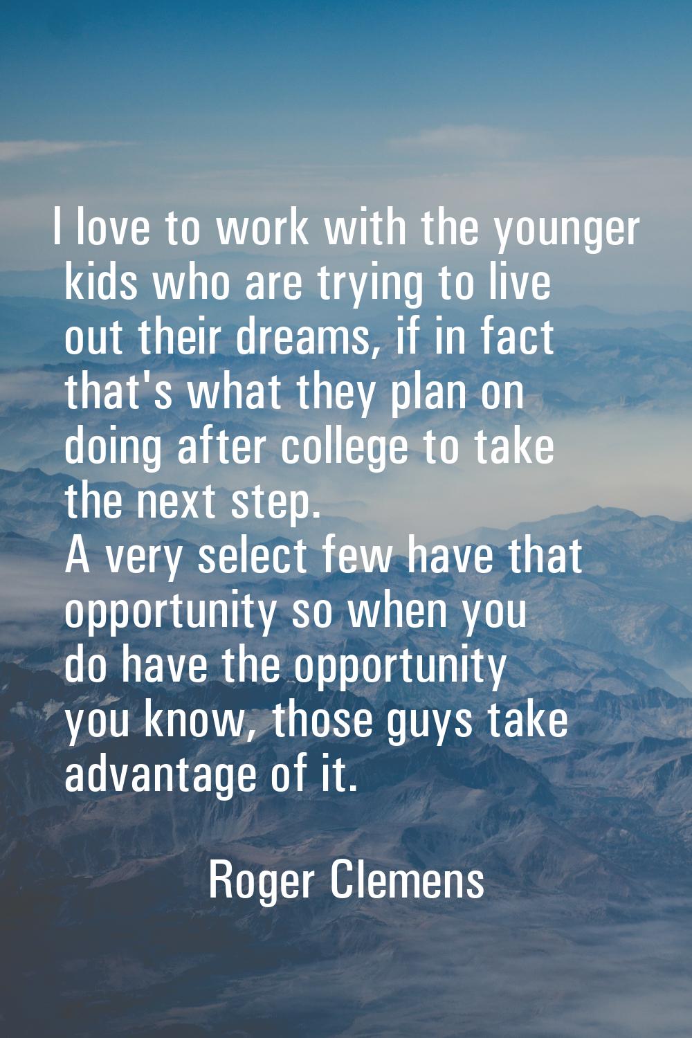I love to work with the younger kids who are trying to live out their dreams, if in fact that's wha