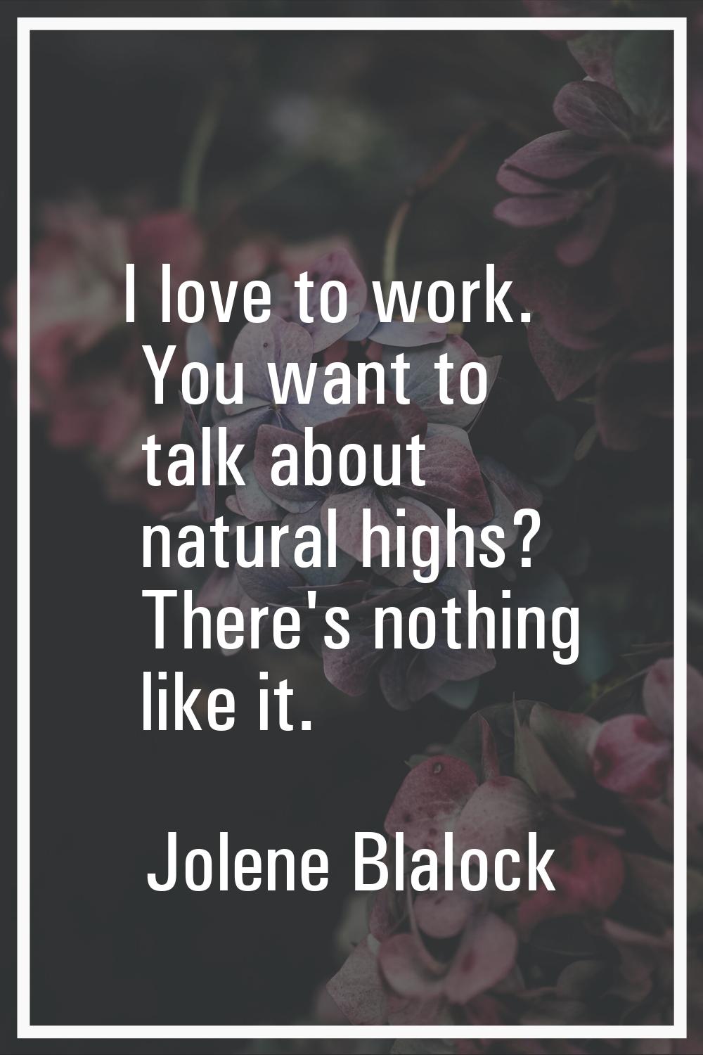 I love to work. You want to talk about natural highs? There's nothing like it.