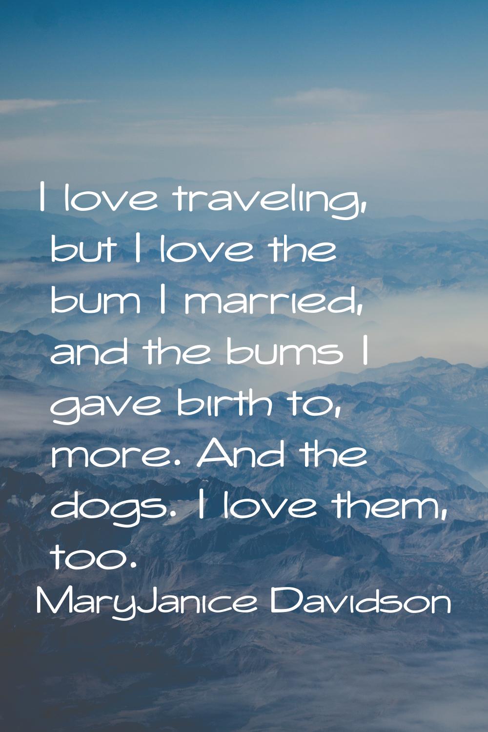 I love traveling, but I love the bum I married, and the bums I gave birth to, more. And the dogs. I