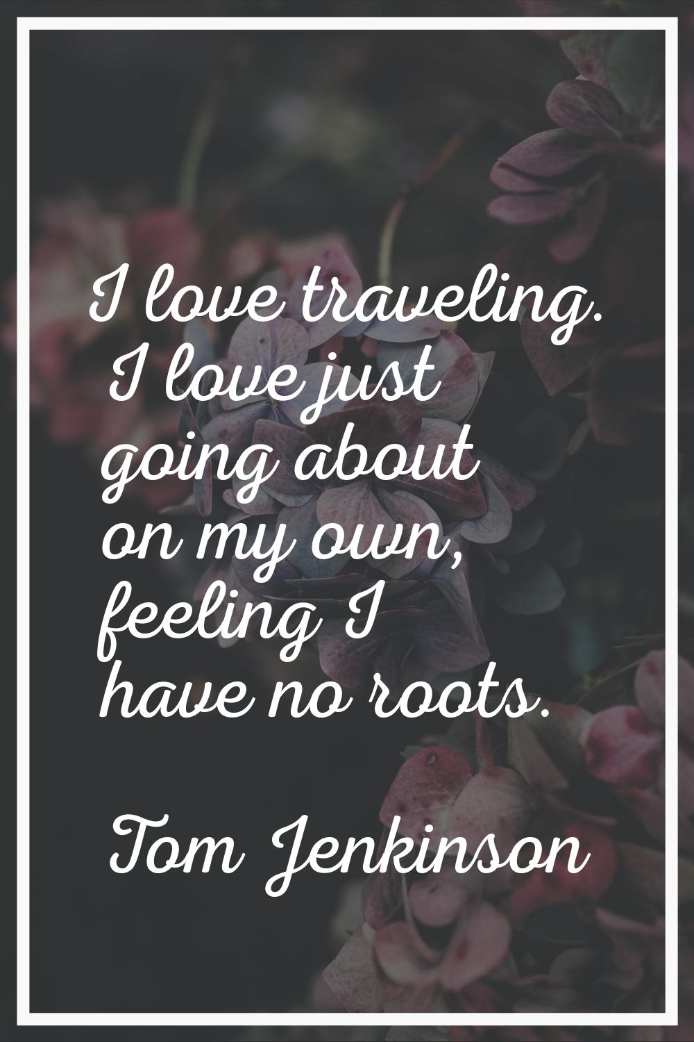 I love traveling. I love just going about on my own, feeling I have no roots.