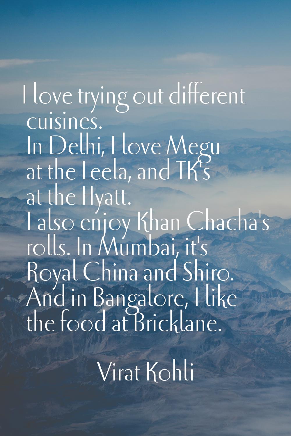 I love trying out different cuisines. In Delhi, I love Megu at the Leela, and TK's at the Hyatt. I 