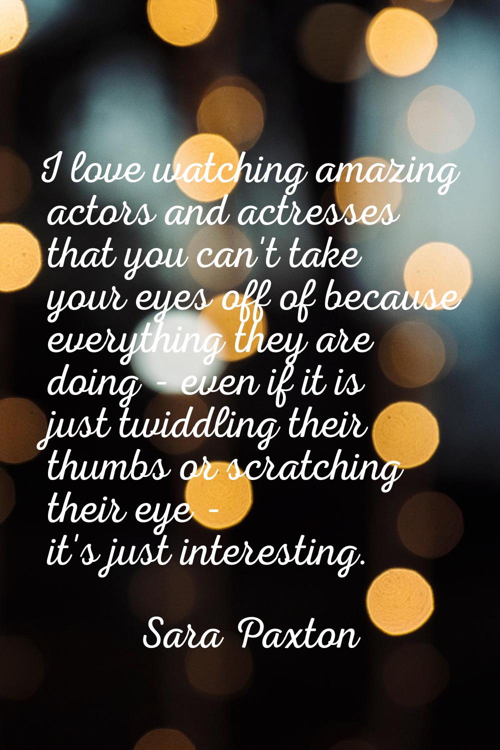 I love watching amazing actors and actresses that you can't take your eyes off of because everythin