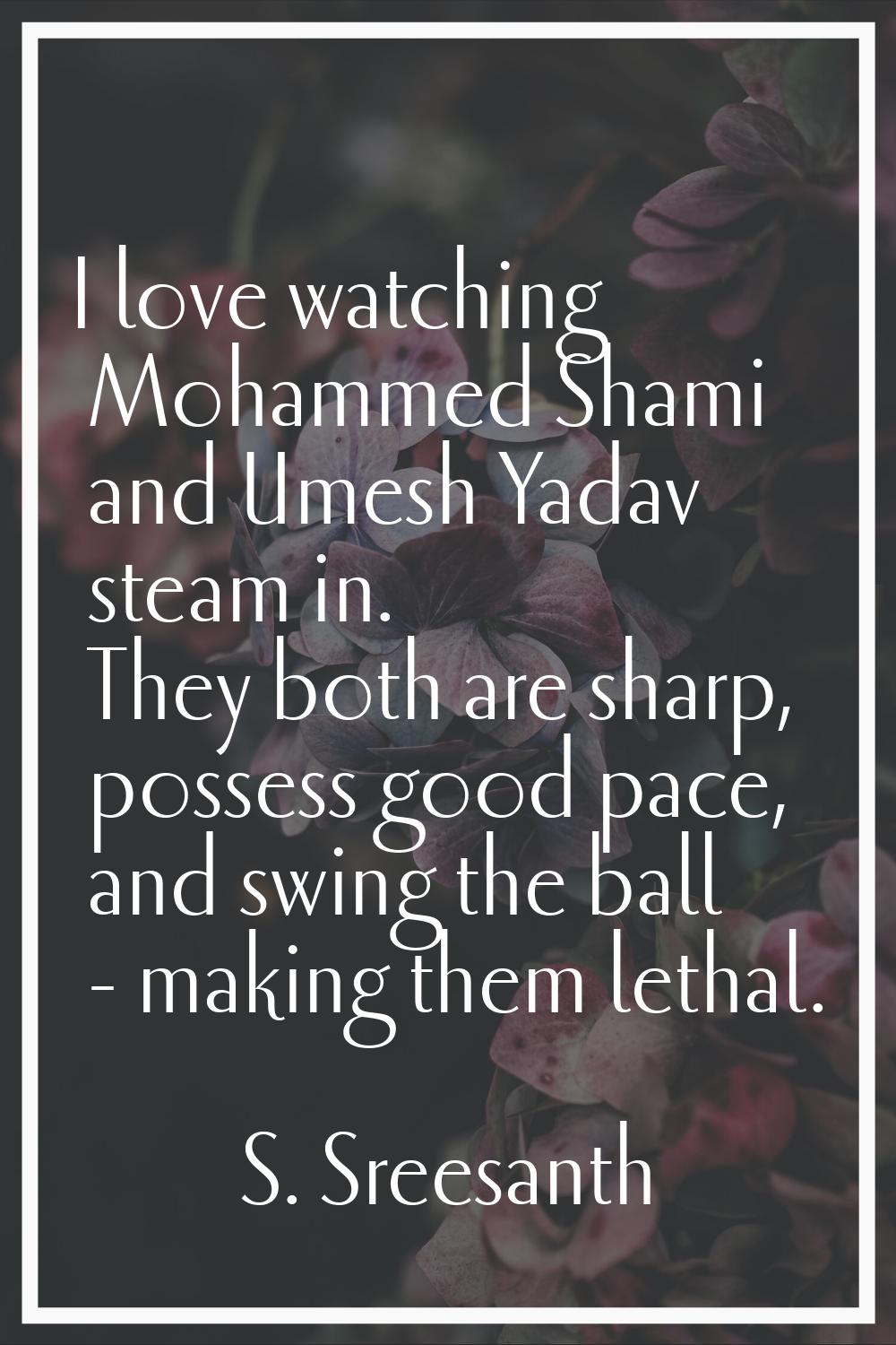 I love watching Mohammed Shami and Umesh Yadav steam in. They both are sharp, possess good pace, an