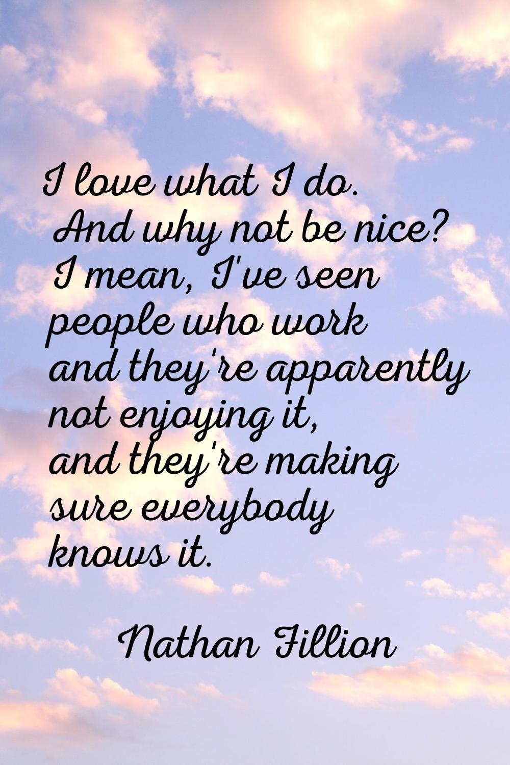 I love what I do. And why not be nice? I mean, I've seen people who work and they're apparently not