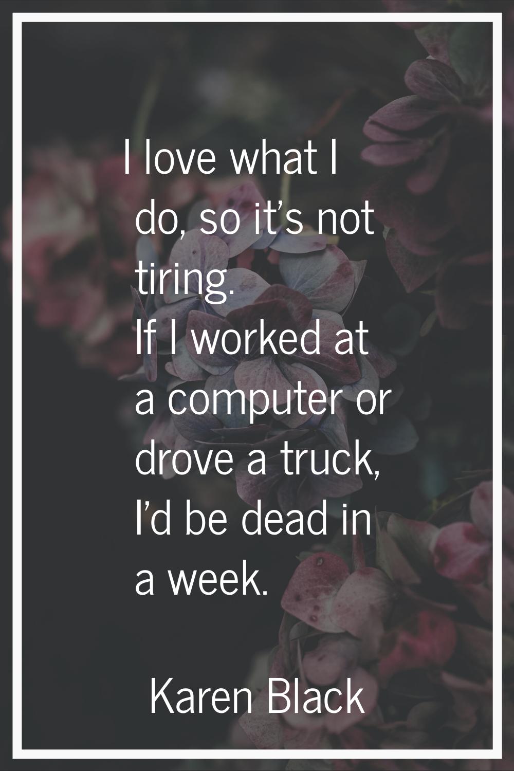 I love what I do, so it's not tiring. If I worked at a computer or drove a truck, I'd be dead in a 