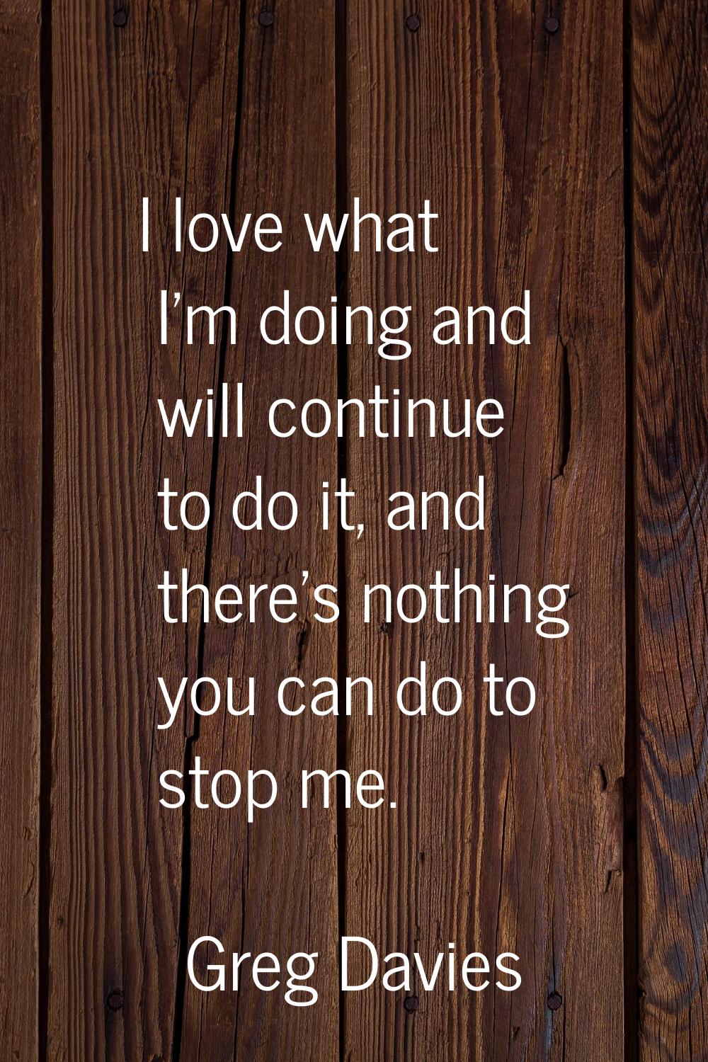 I love what I'm doing and will continue to do it, and there's nothing you can do to stop me.