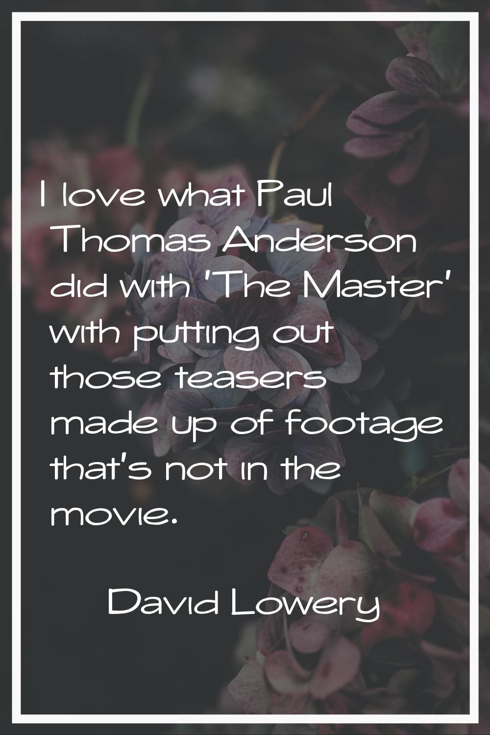 I love what Paul Thomas Anderson did with 'The Master' with putting out those teasers made up of fo