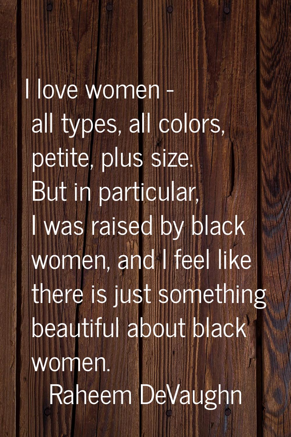 I love women - all types, all colors, petite, plus size. But in particular, I was raised by black w