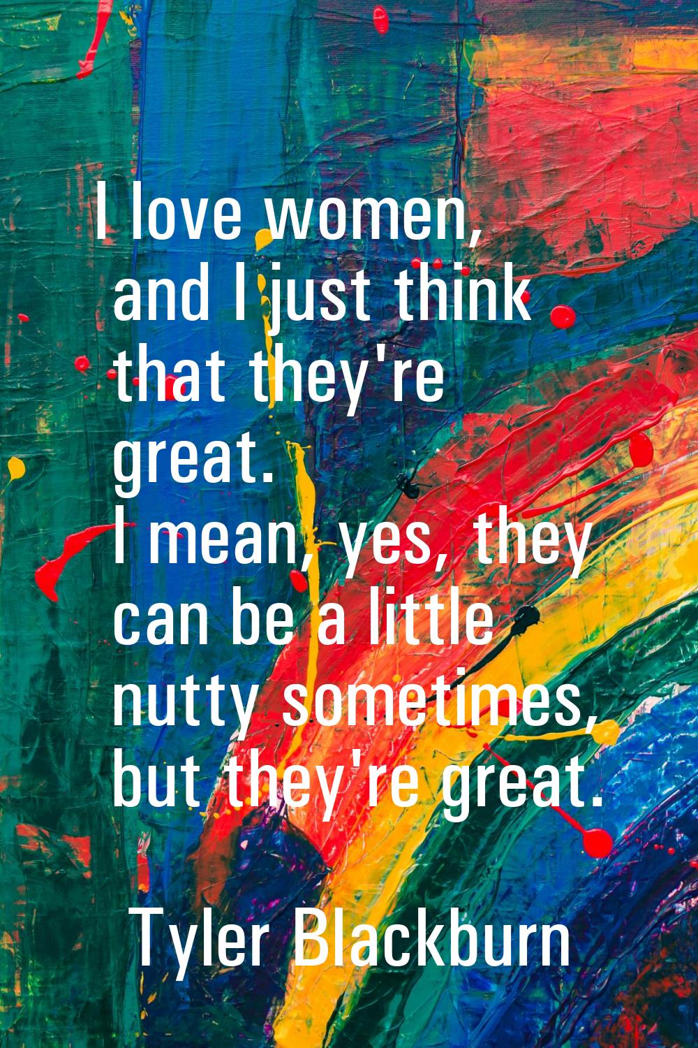 I love women, and I just think that they're great. I mean, yes, they can be a little nutty sometime