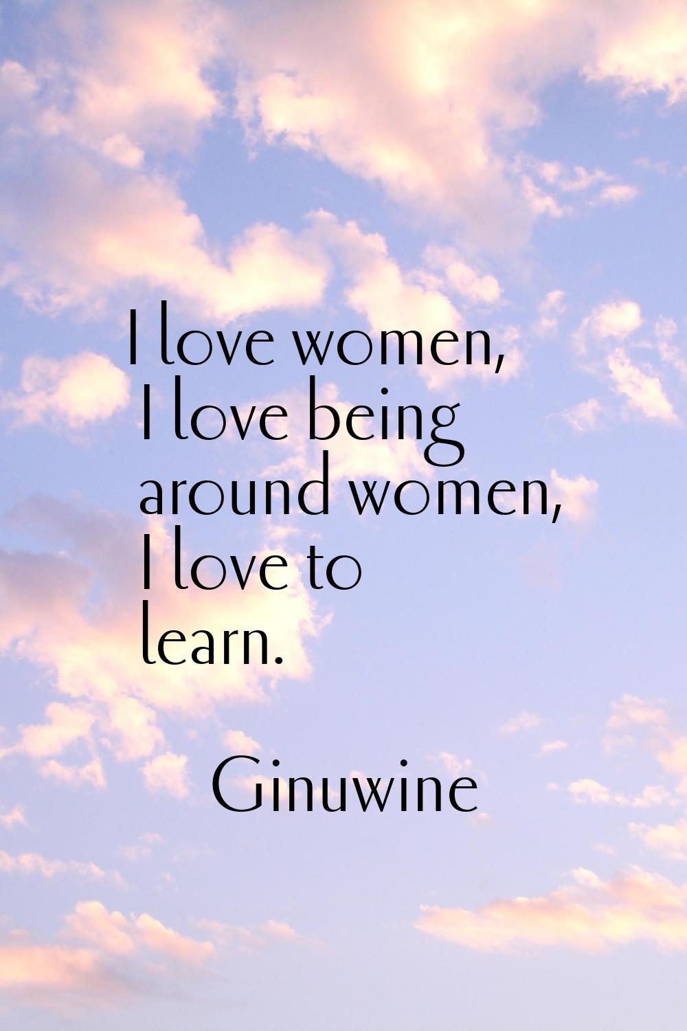 I love women, I love being around women, I love to learn.