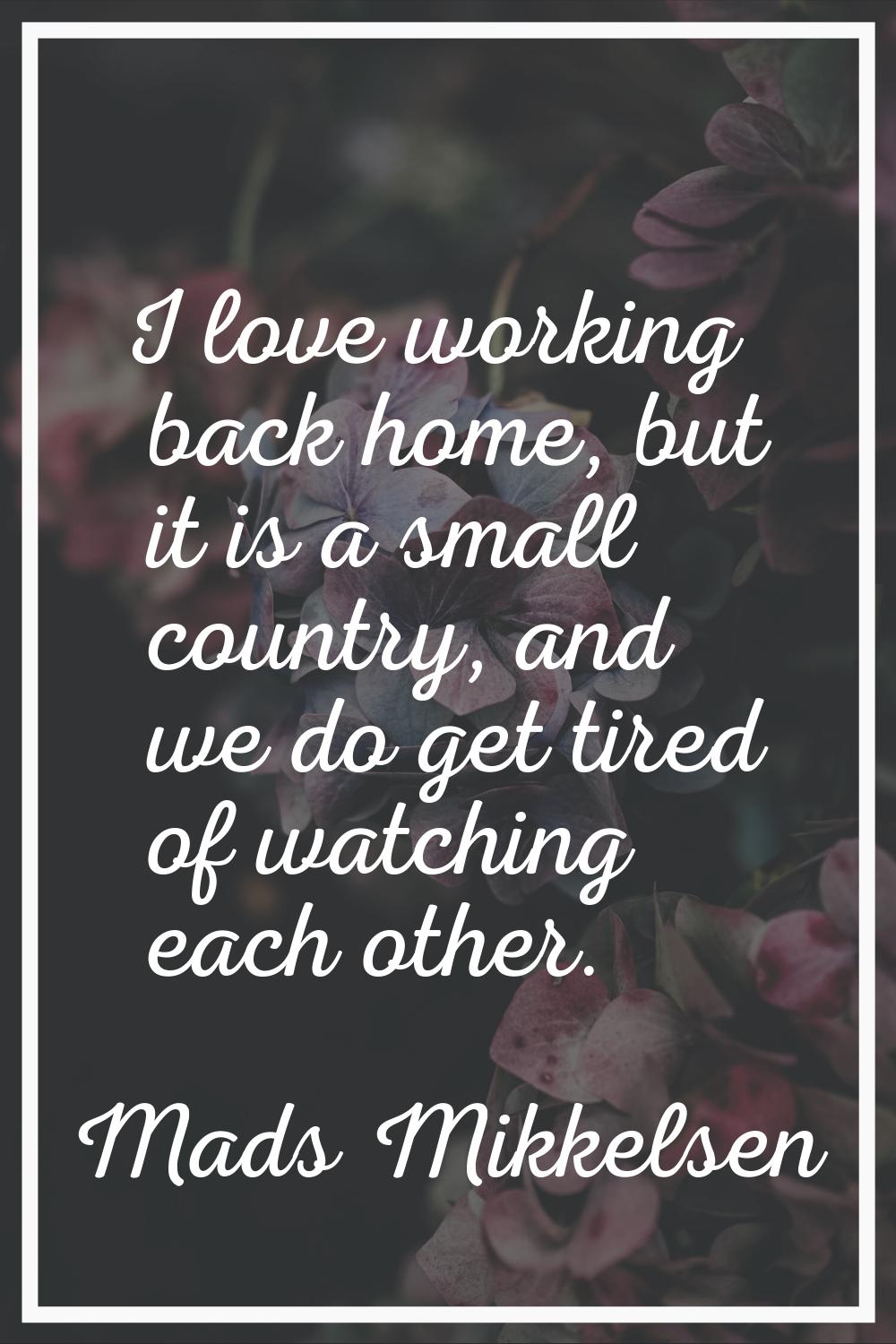 I love working back home, but it is a small country, and we do get tired of watching each other.