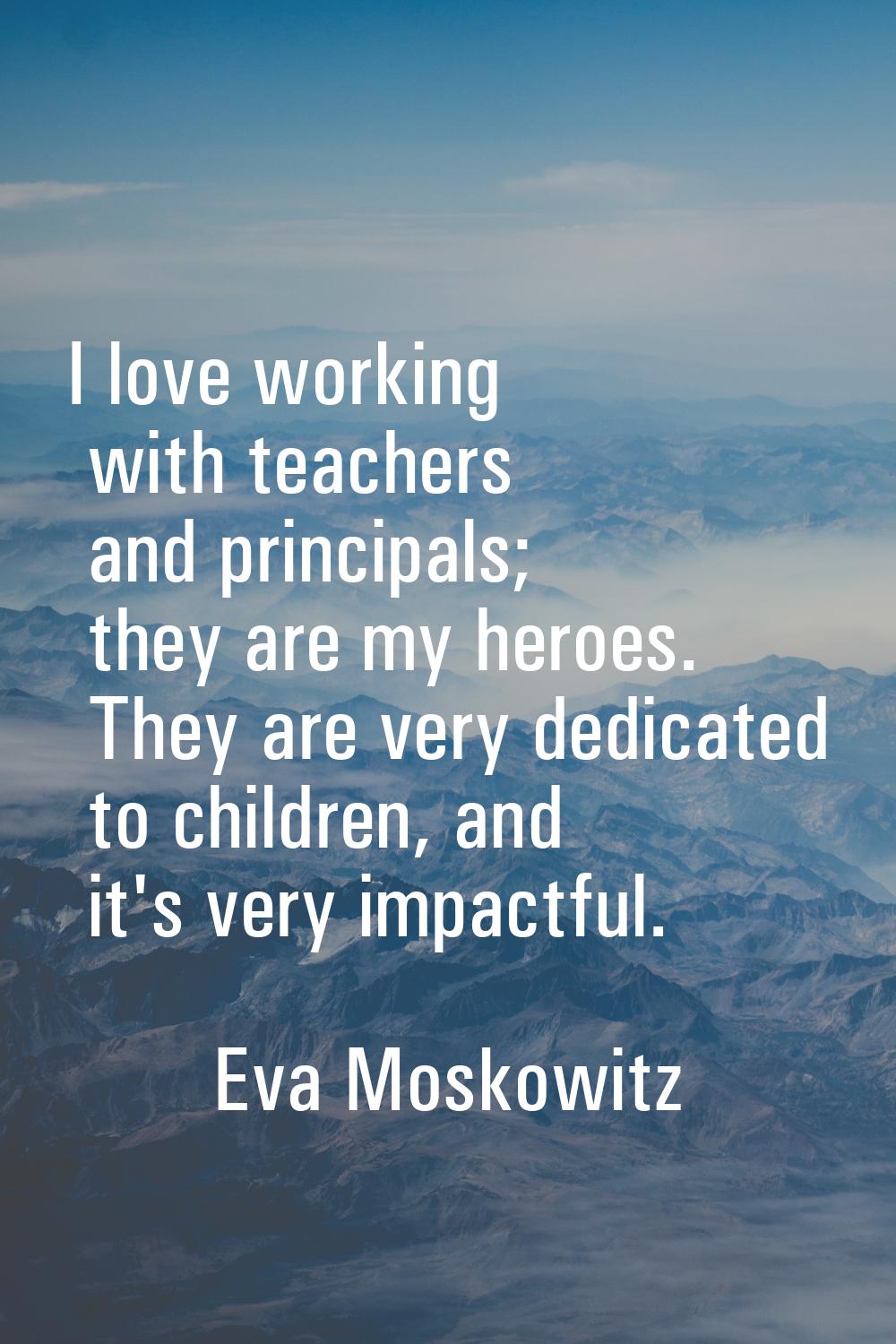 I love working with teachers and principals; they are my heroes. They are very dedicated to childre