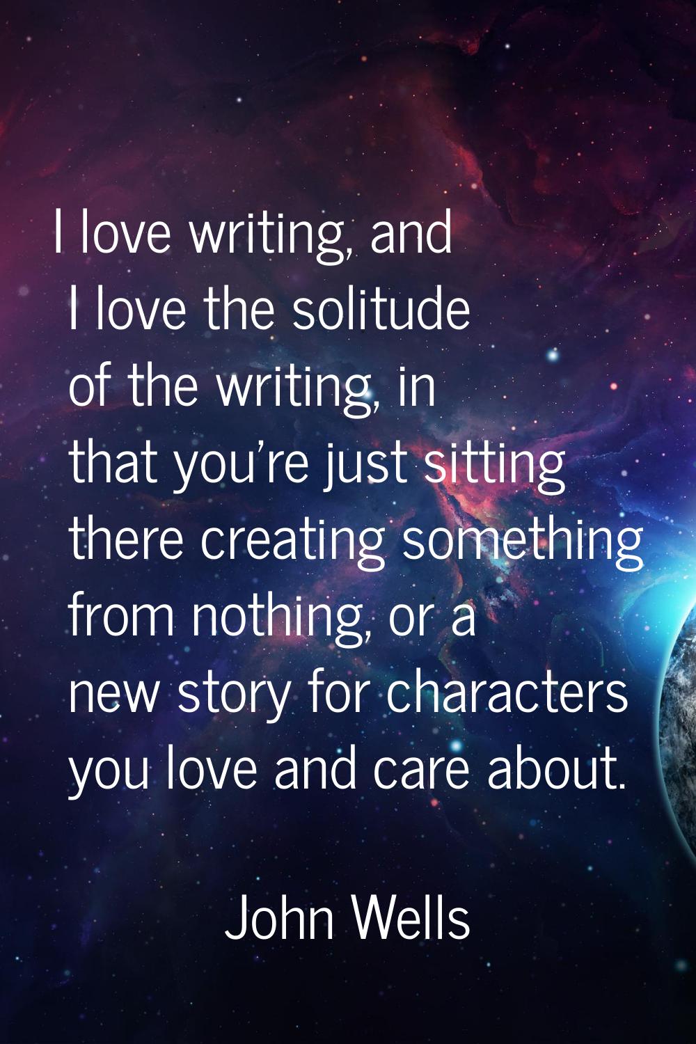 I love writing, and I love the solitude of the writing, in that you're just sitting there creating 