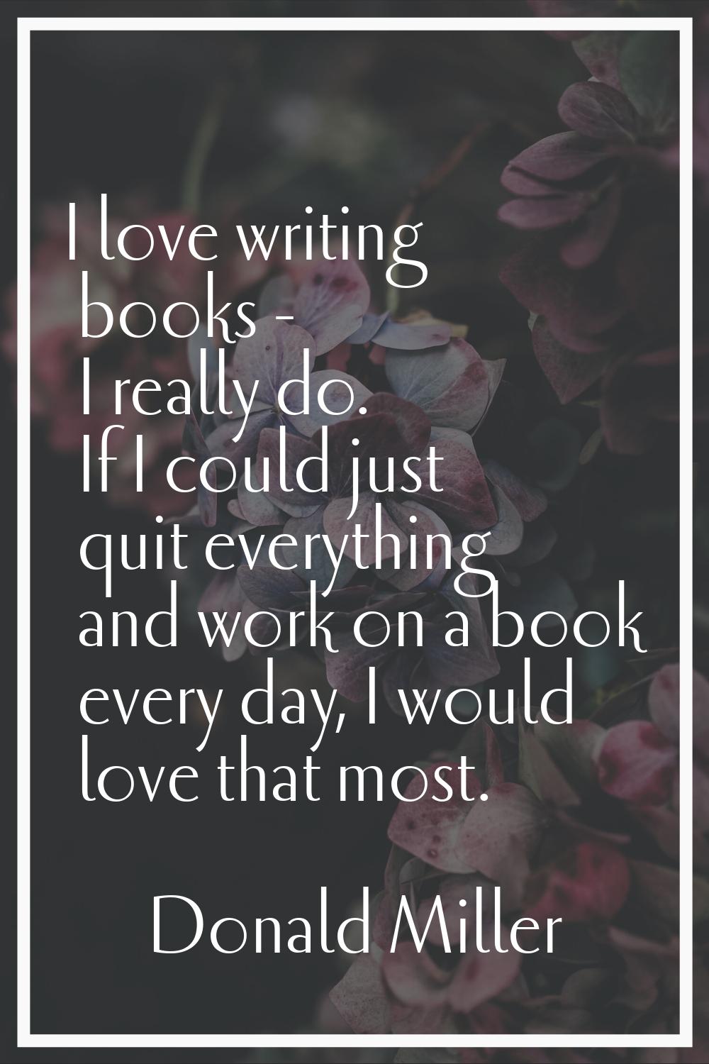 I love writing books - I really do. If I could just quit everything and work on a book every day, I