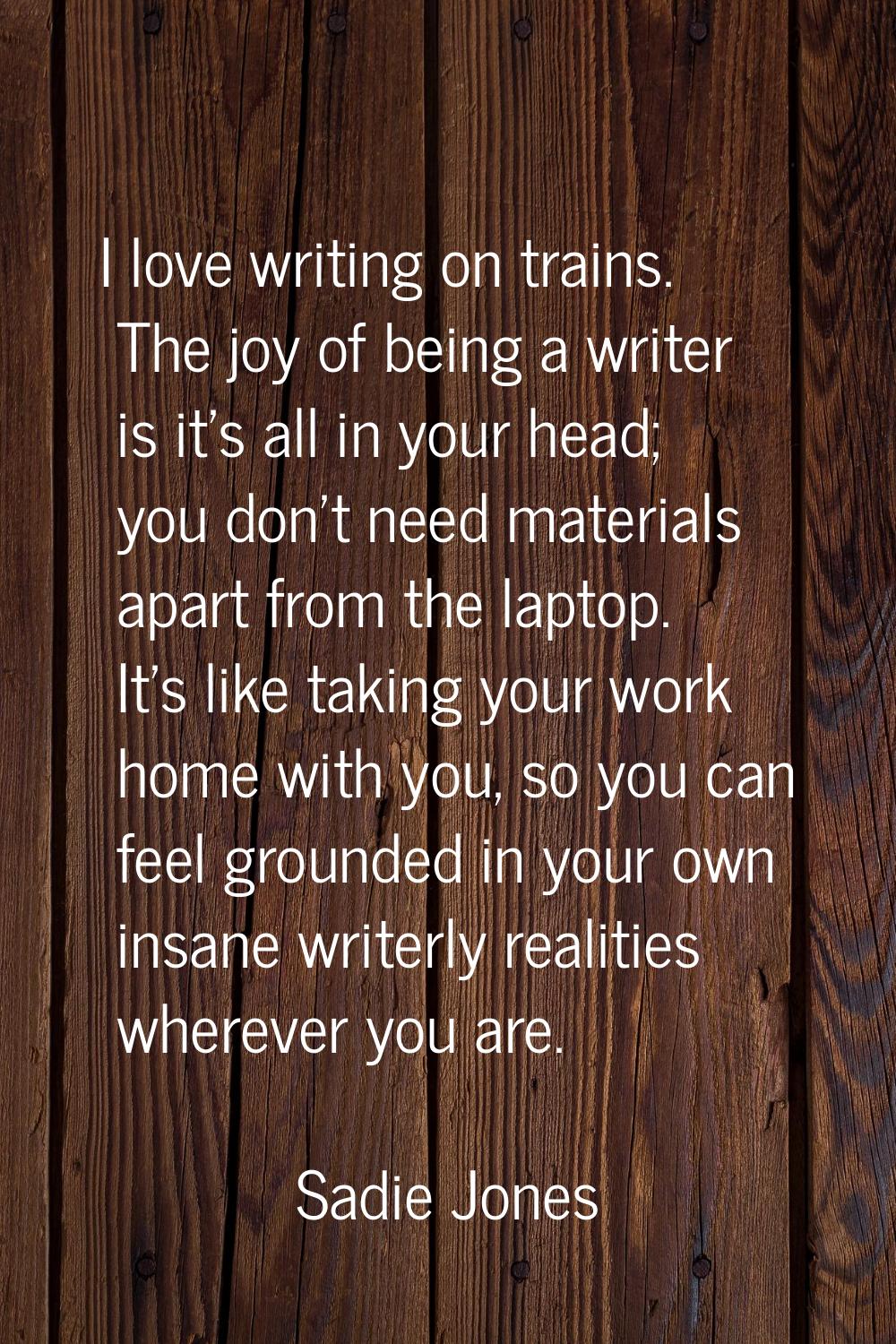I love writing on trains. The joy of being a writer is it's all in your head; you don't need materi
