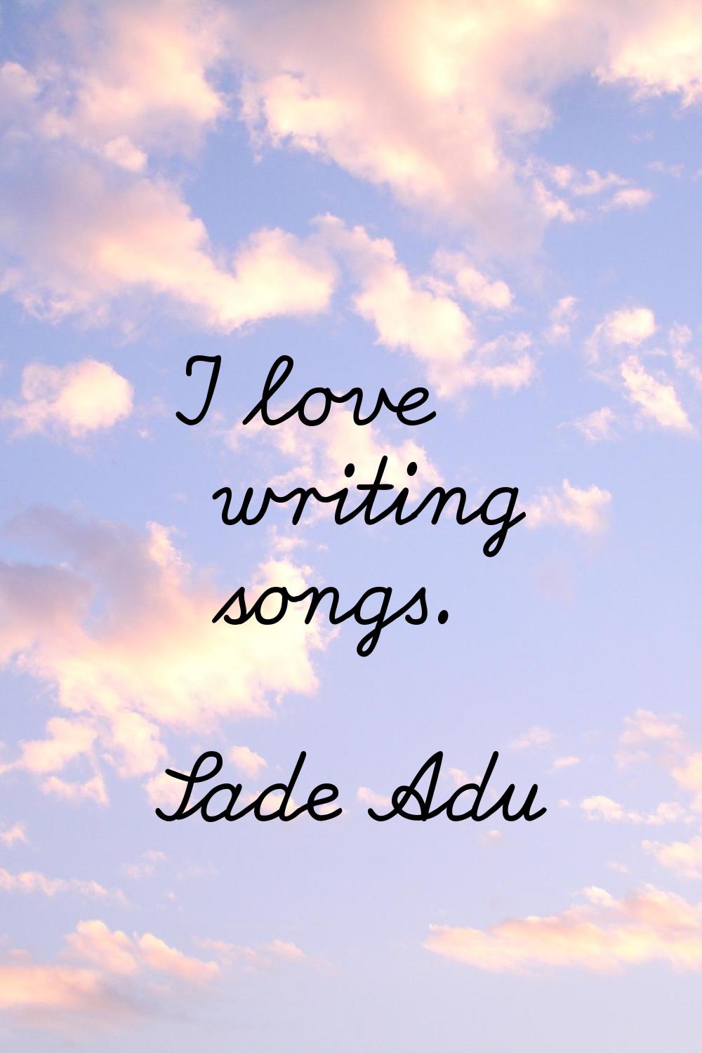 I love writing songs.