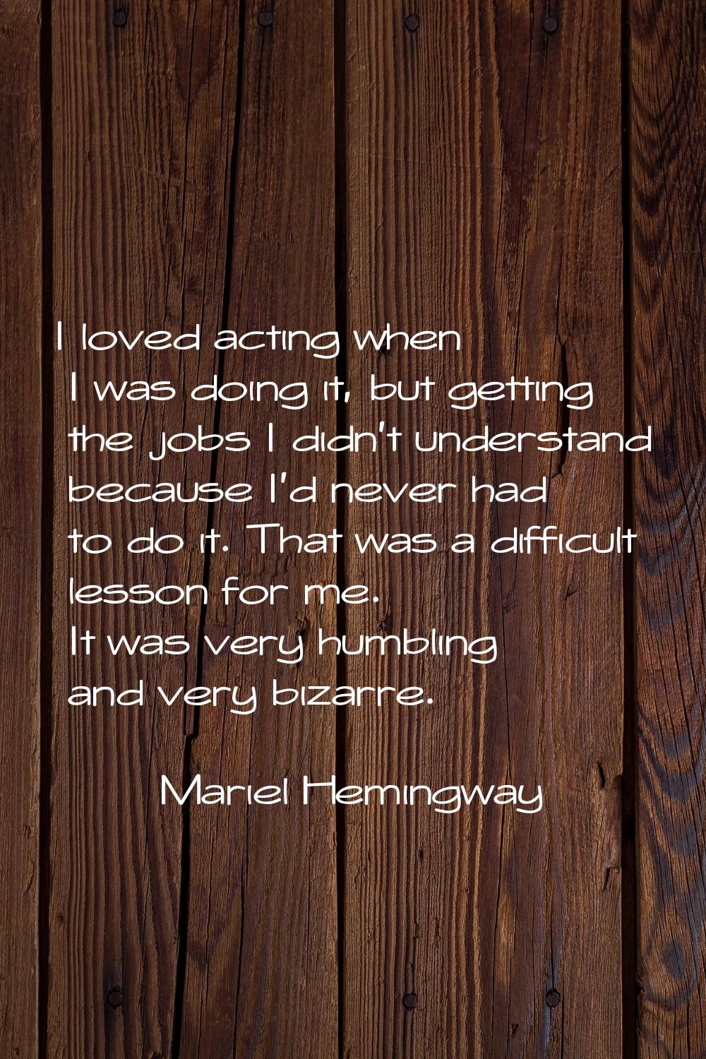 I loved acting when I was doing it, but getting the jobs I didn't understand because I'd never had 