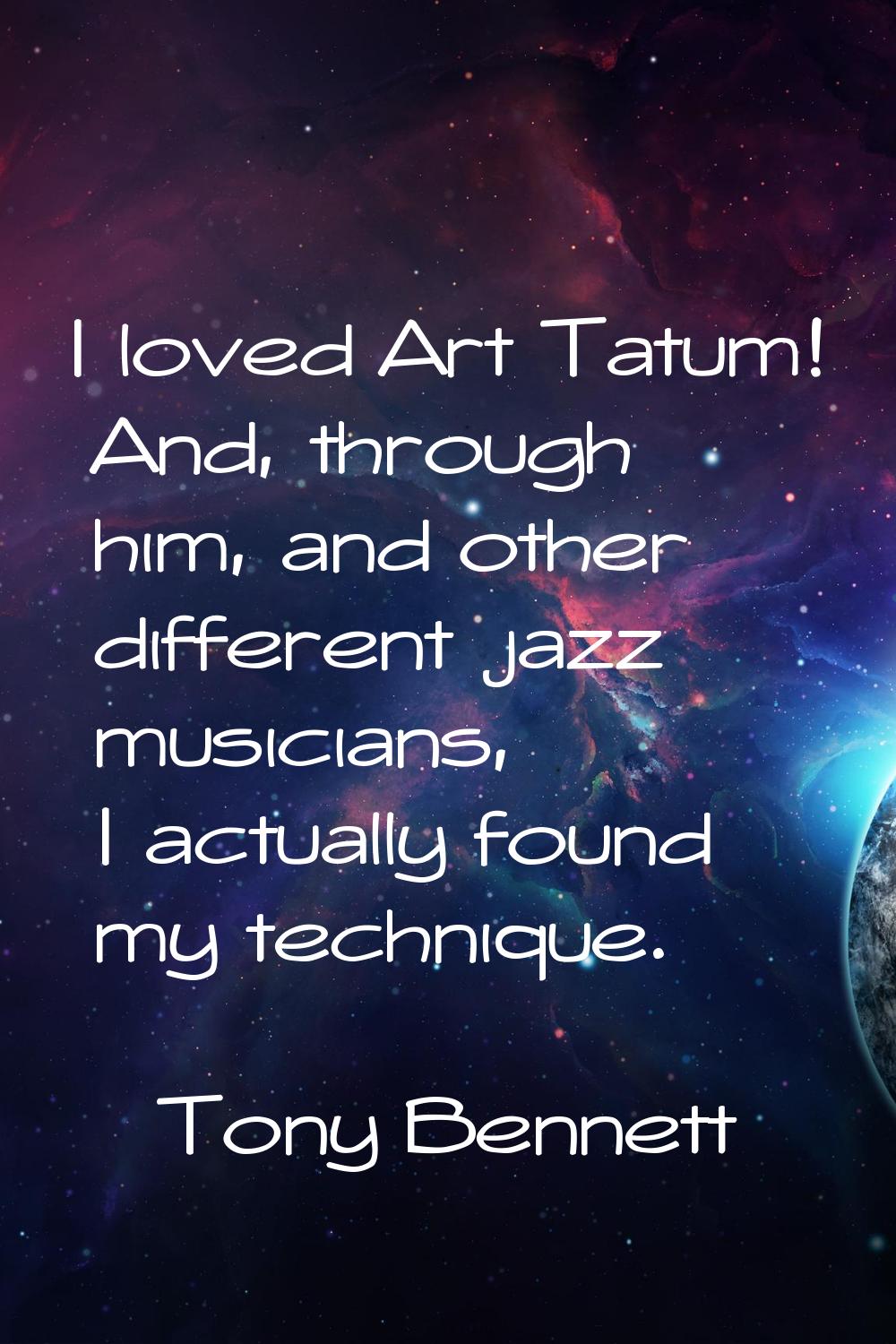 I loved Art Tatum! And, through him, and other different jazz musicians, I actually found my techni