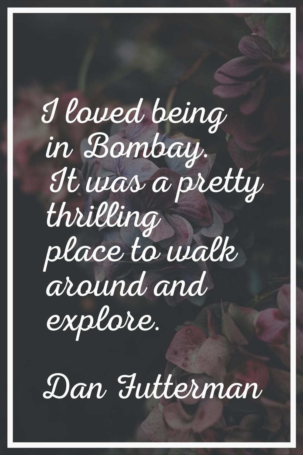 I loved being in Bombay. It was a pretty thrilling place to walk around and explore.