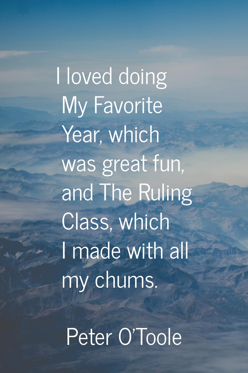 I loved doing My Favorite Year, which was great fun, and The Ruling Class, which I made with all my