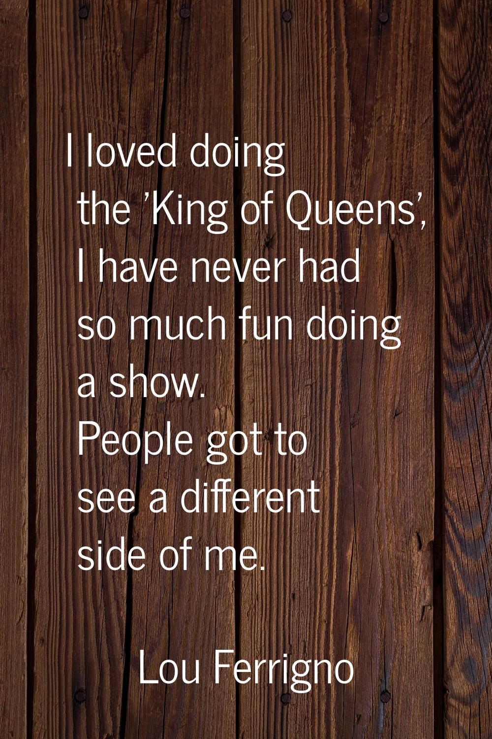 I loved doing the 'King of Queens', I have never had so much fun doing a show. People got to see a 