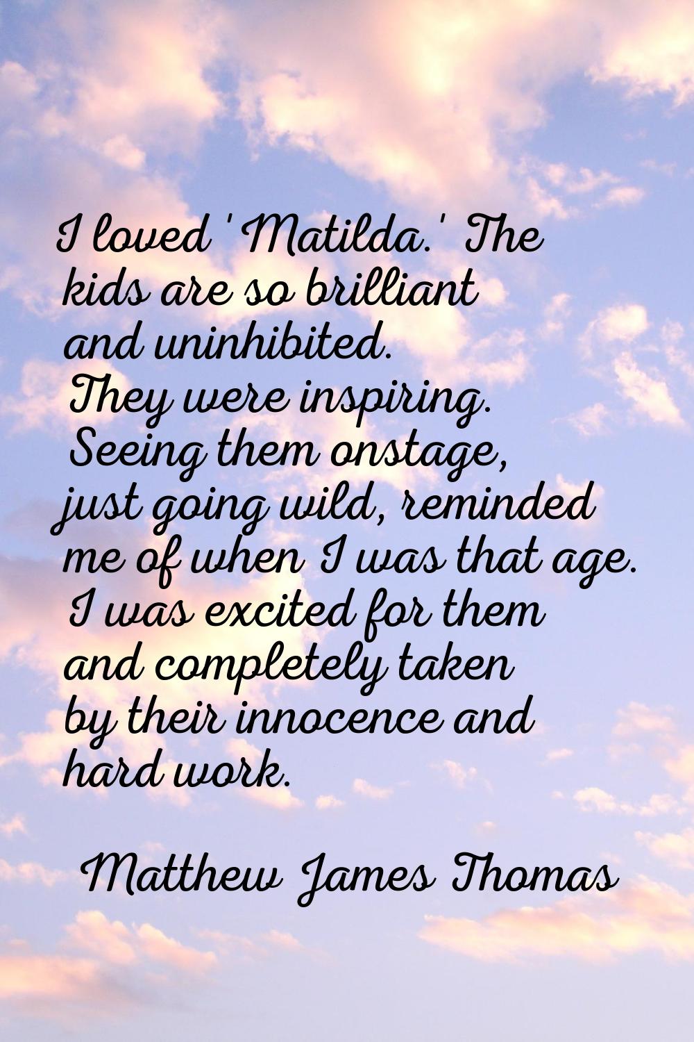 I loved 'Matilda.' The kids are so brilliant and uninhibited. They were inspiring. Seeing them onst