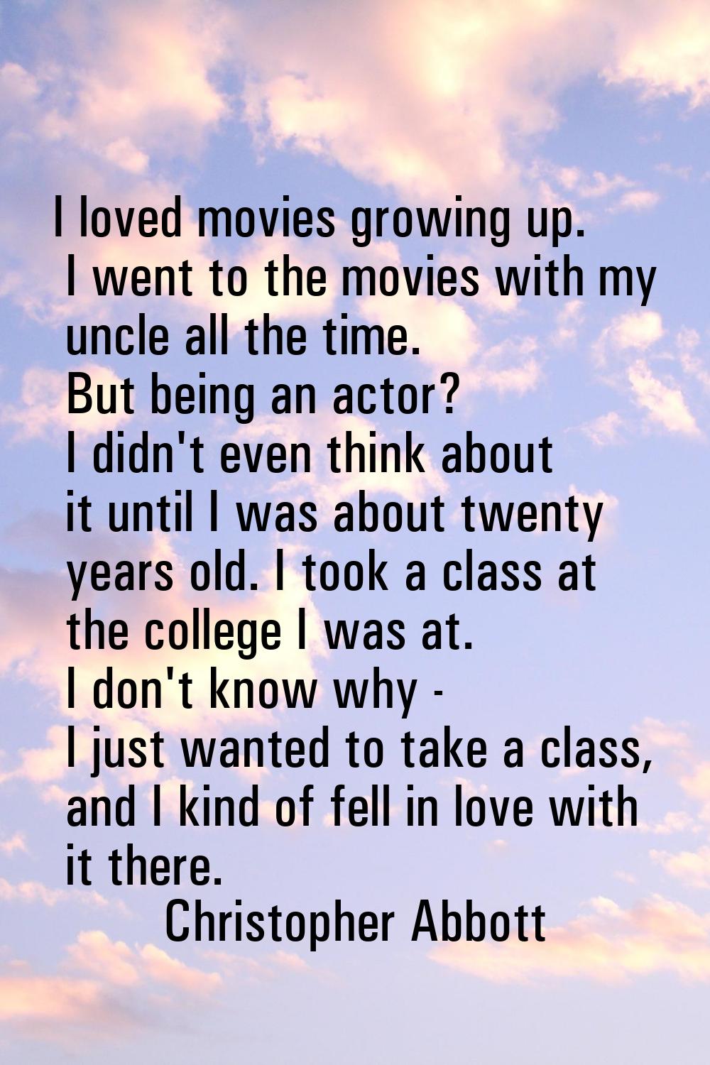 I loved movies growing up. I went to the movies with my uncle all the time. But being an actor? I d