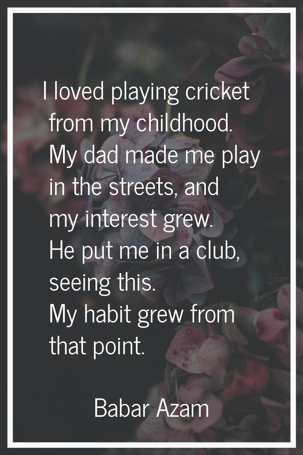 I loved playing cricket from my childhood. My dad made me play in the streets, and my interest grew
