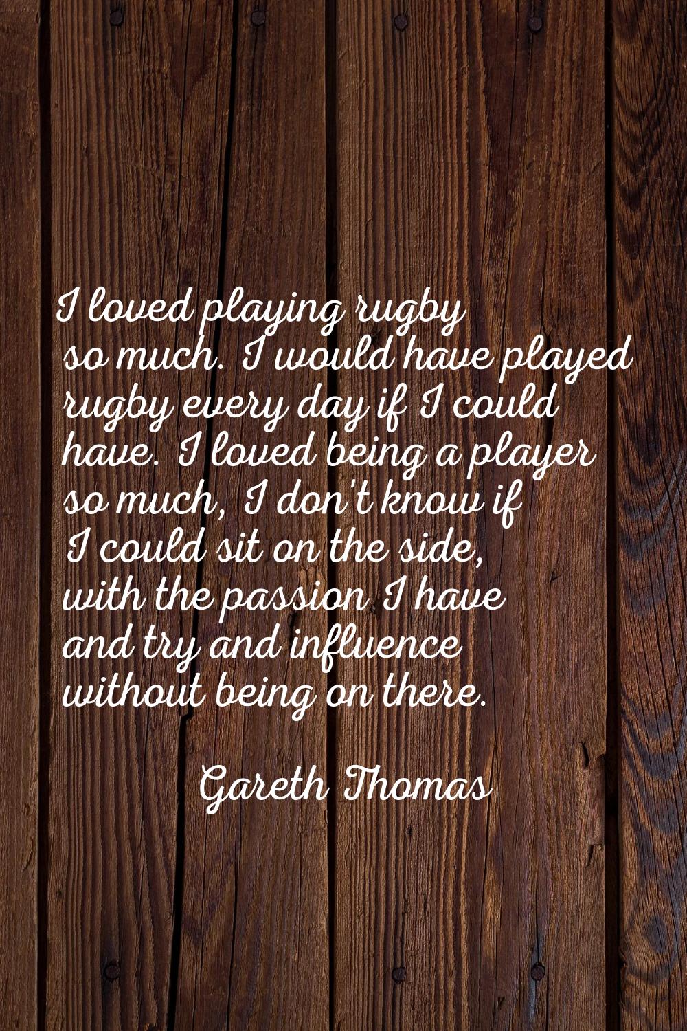 I loved playing rugby so much. I would have played rugby every day if I could have. I loved being a
