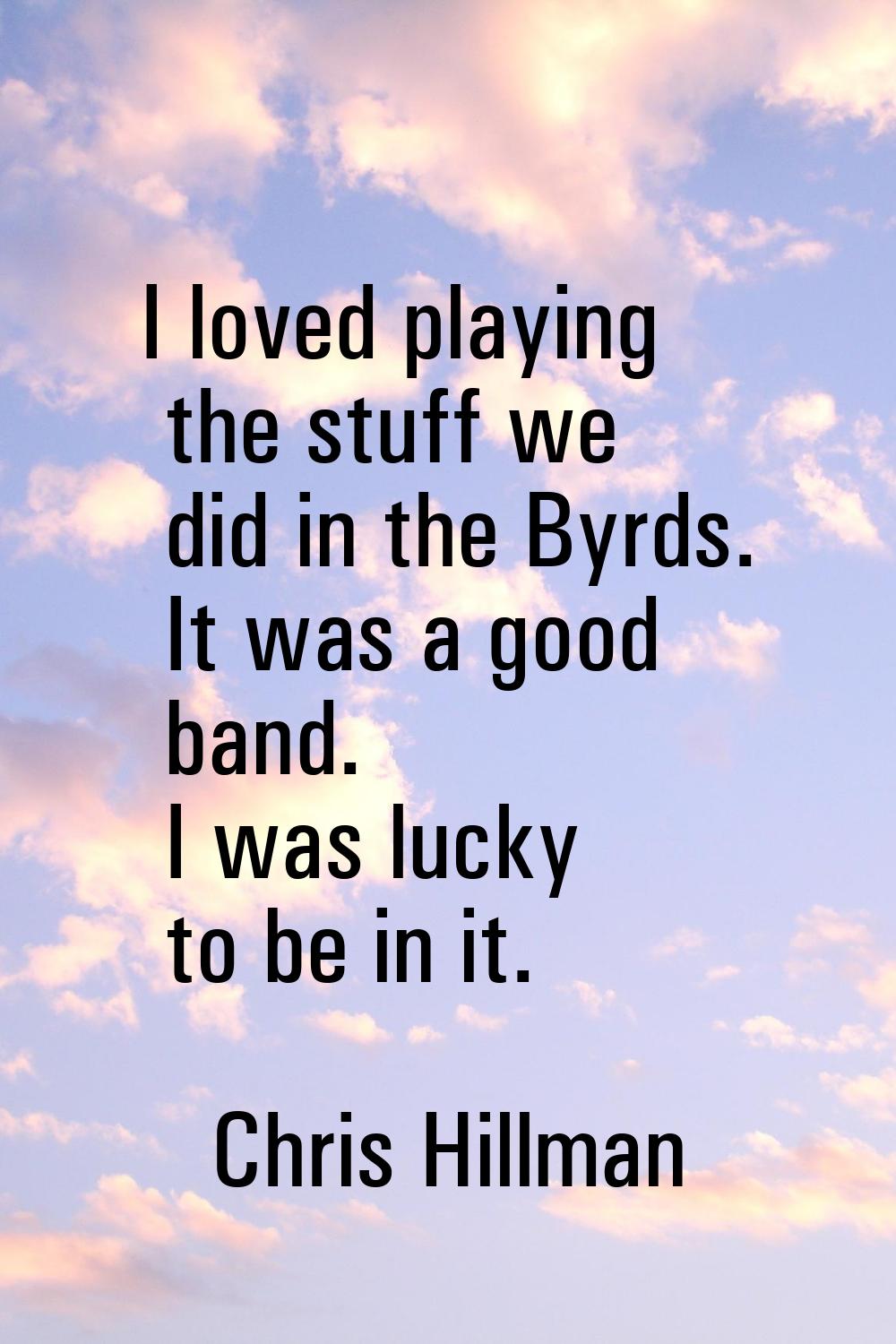 I loved playing the stuff we did in the Byrds. It was a good band. I was lucky to be in it.