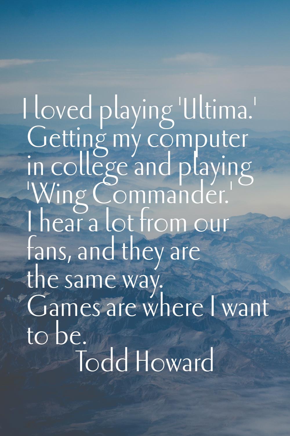 I loved playing 'Ultima.' Getting my computer in college and playing 'Wing Commander.' I hear a lot