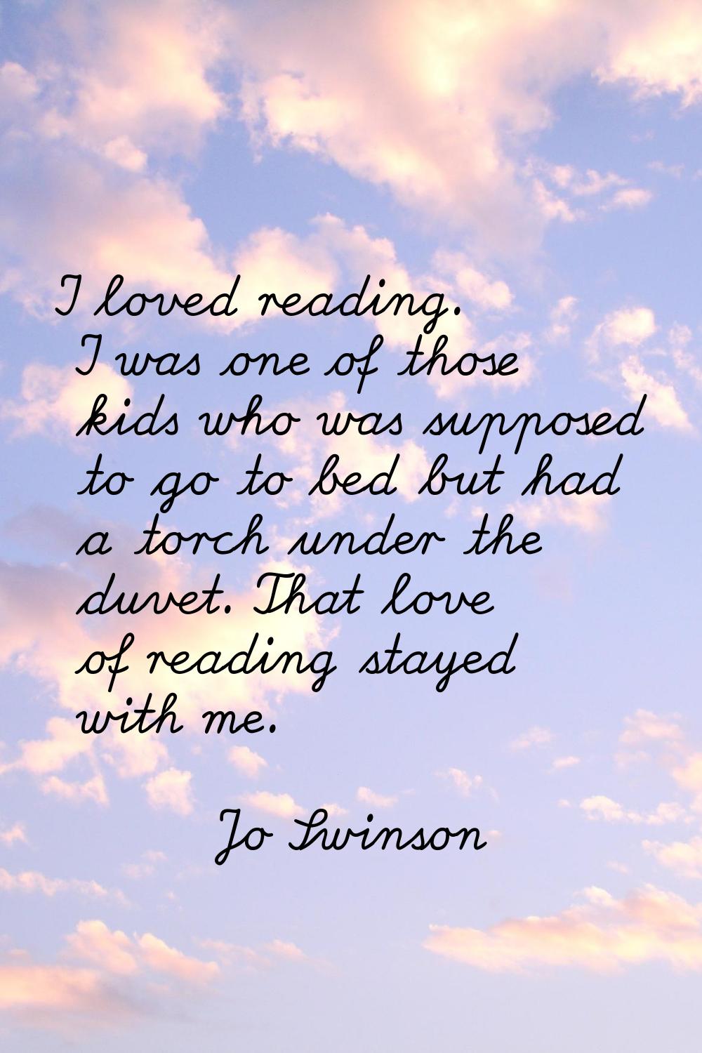 I loved reading. I was one of those kids who was supposed to go to bed but had a torch under the du
