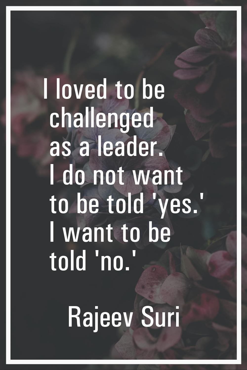 I loved to be challenged as a leader. I do not want to be told 'yes.' I want to be told 'no.'