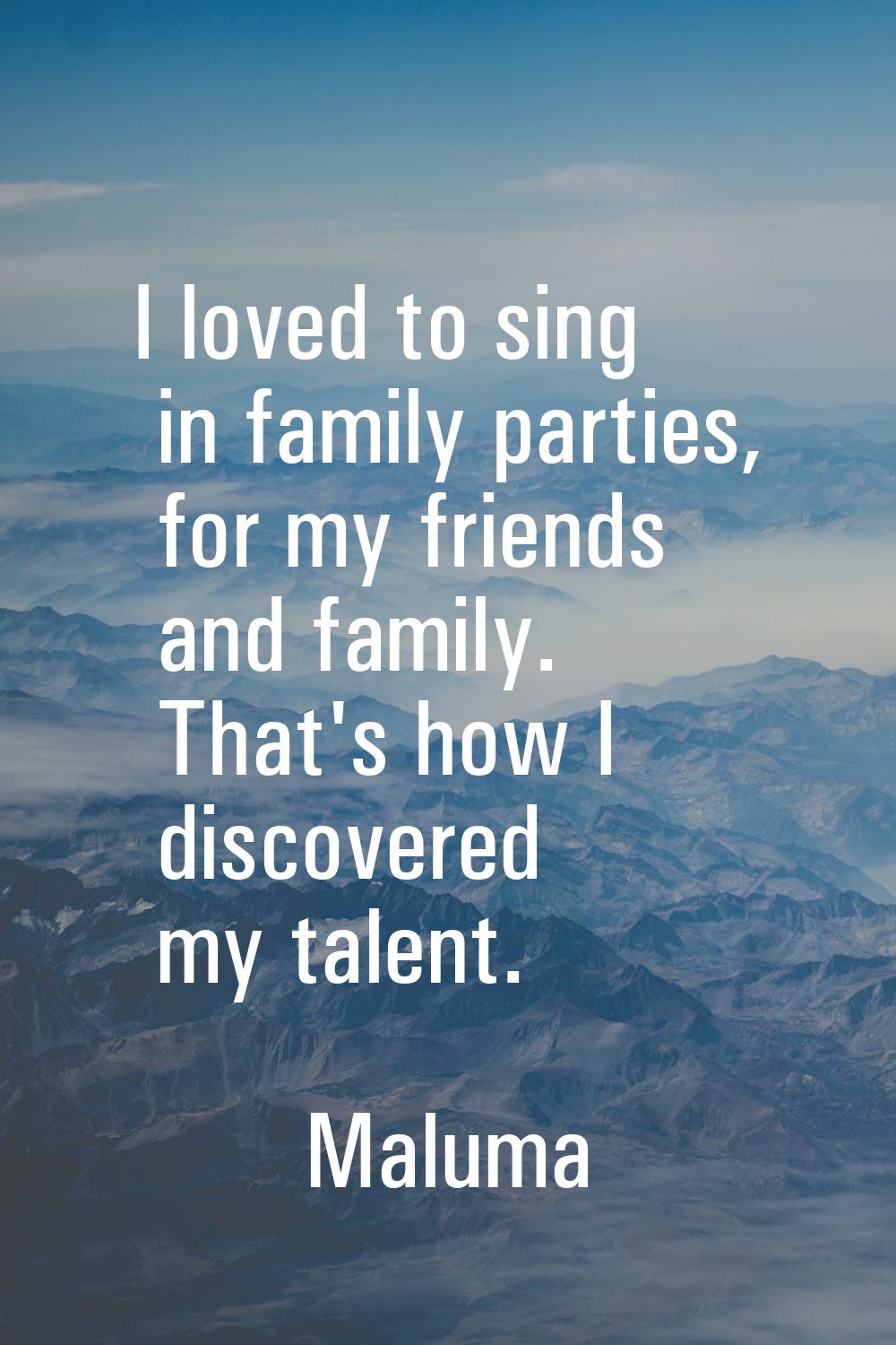 I loved to sing in family parties, for my friends and family. That's how I discovered my talent.