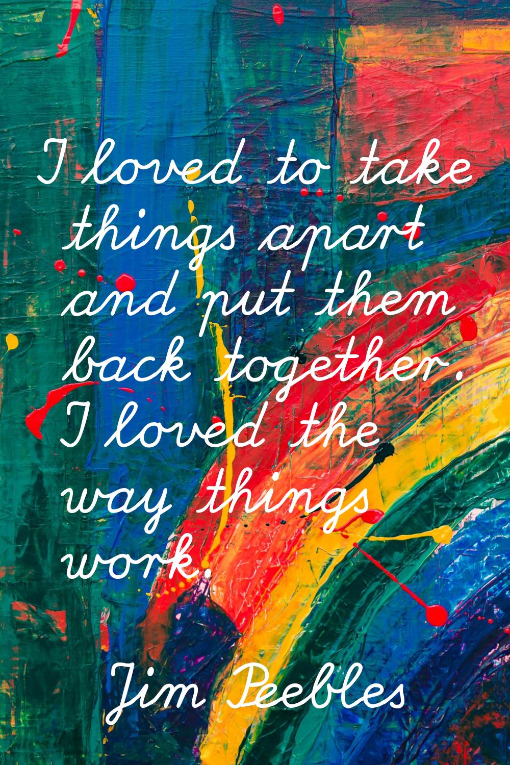I loved to take things apart and put them back together. I loved the way things work.