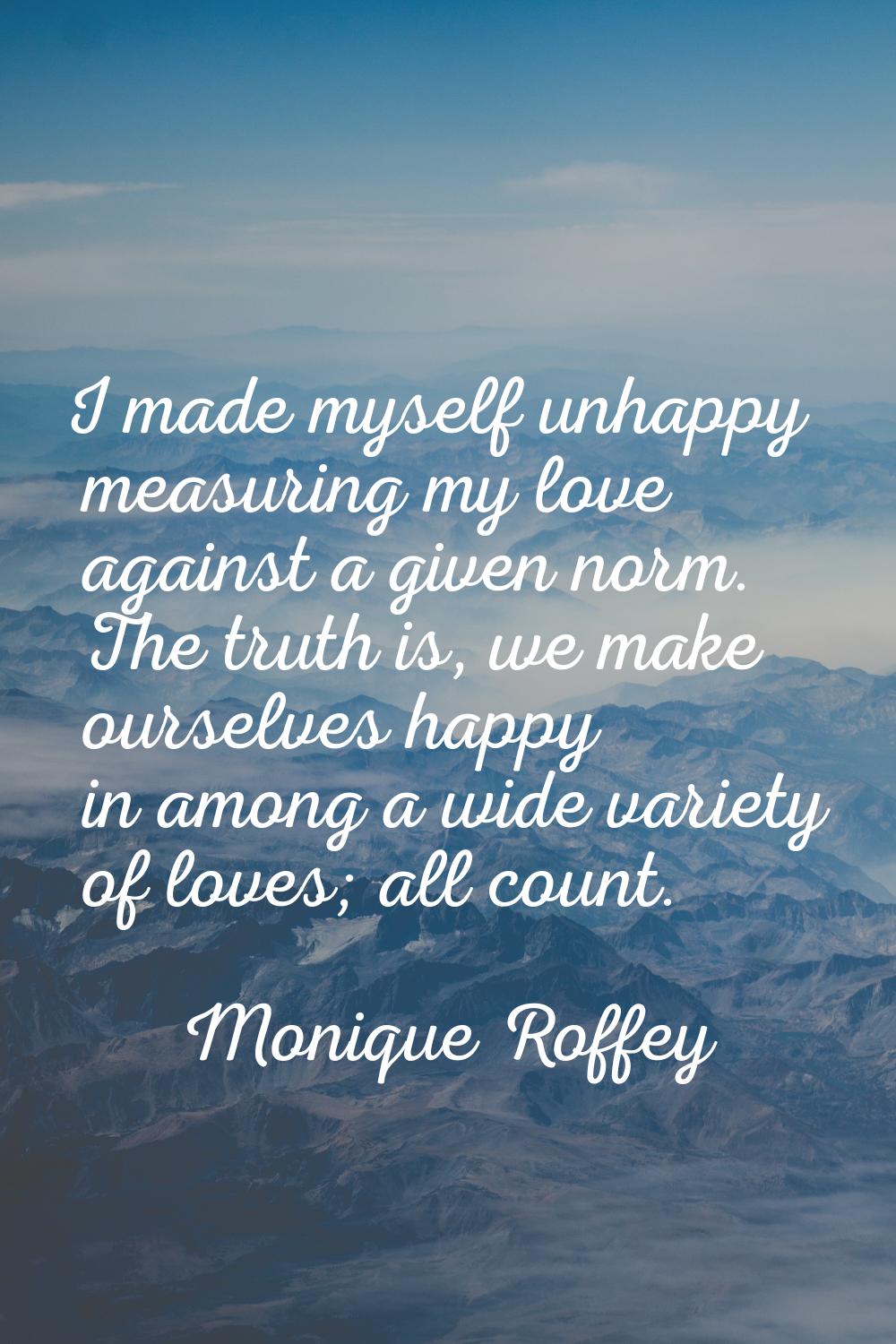 I made myself unhappy measuring my love against a given norm. The truth is, we make ourselves happy