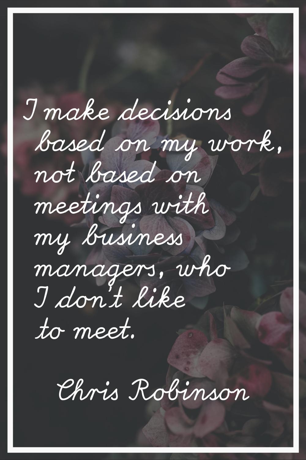 I make decisions based on my work, not based on meetings with my business managers, who I don't lik