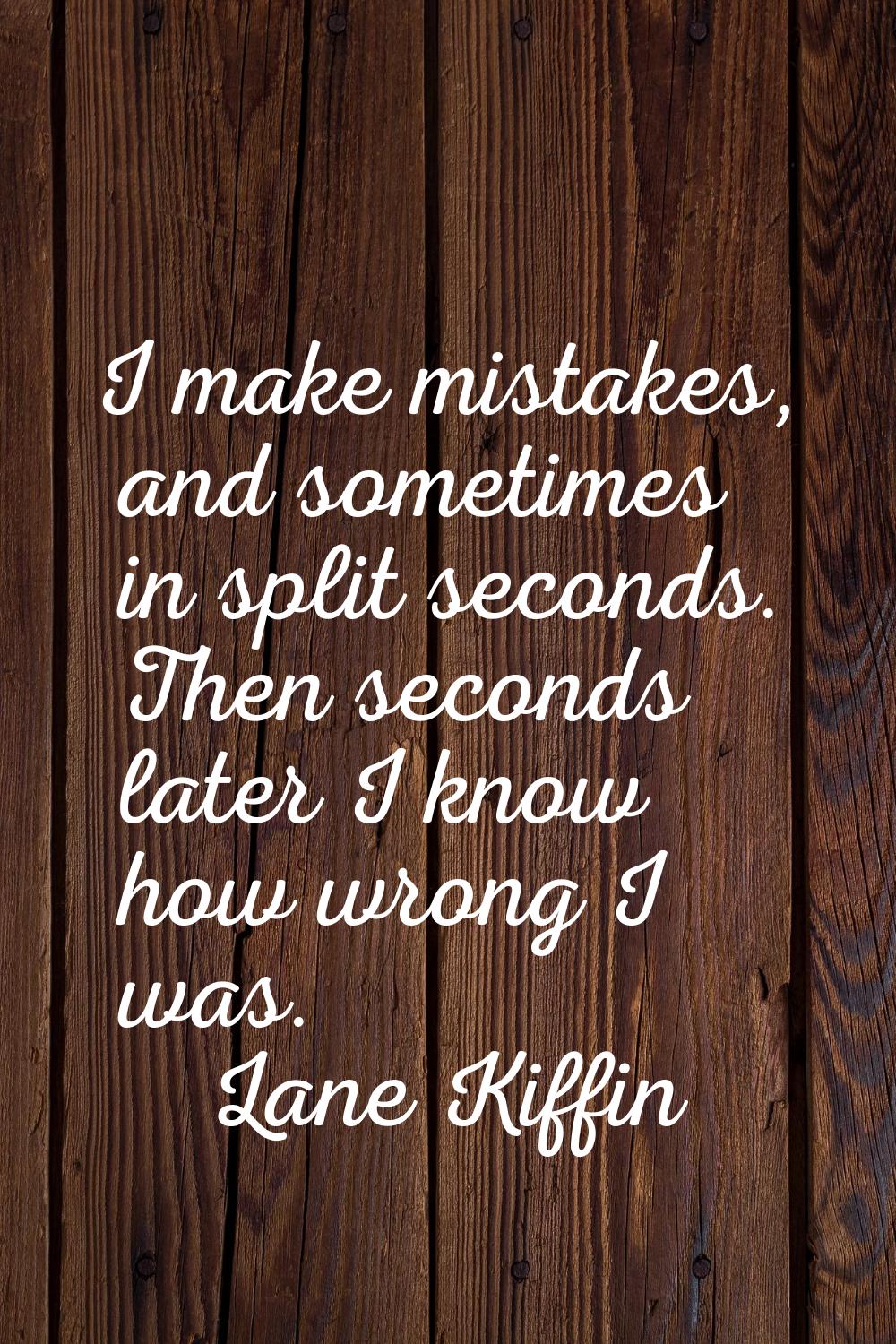 I make mistakes, and sometimes in split seconds. Then seconds later I know how wrong I was.