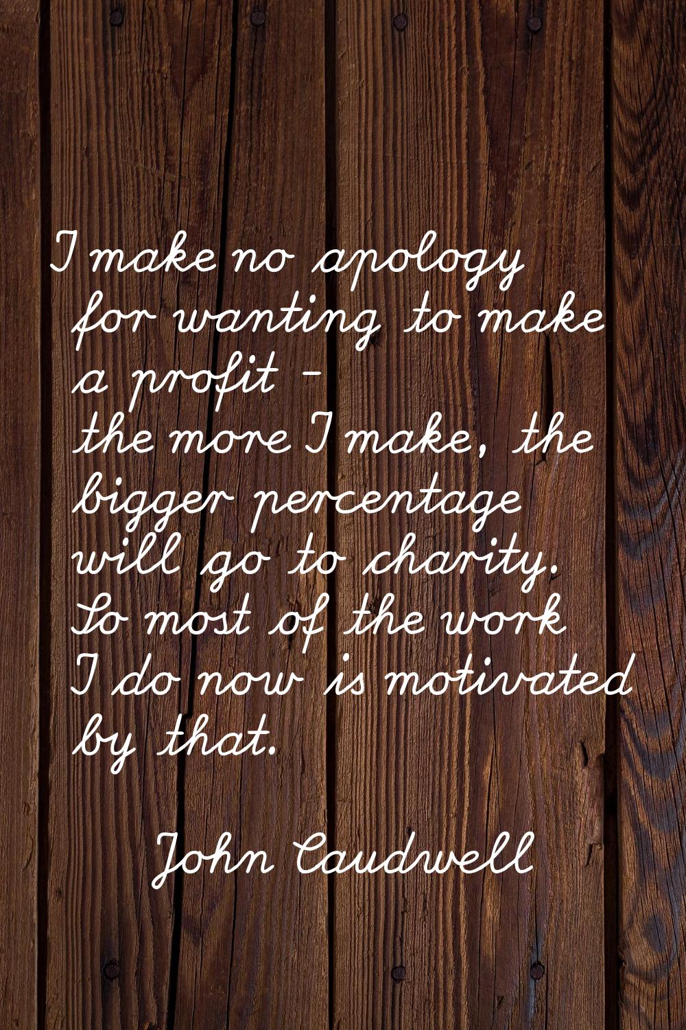 I make no apology for wanting to make a profit - the more I make, the bigger percentage will go to 
