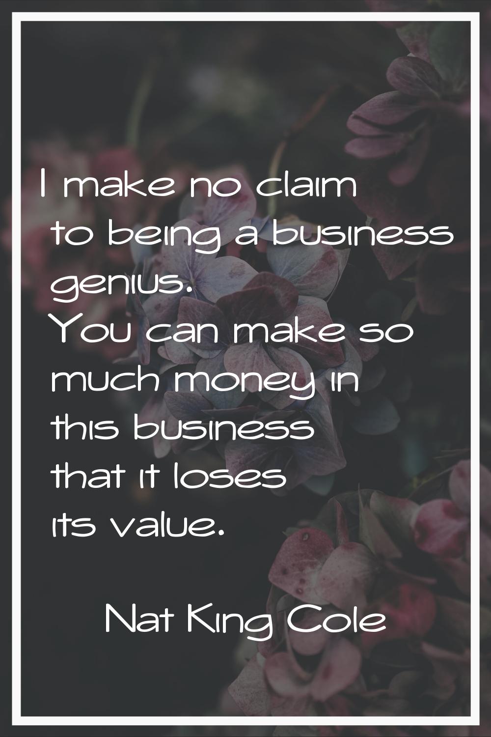 I make no claim to being a business genius. You can make so much money in this business that it los